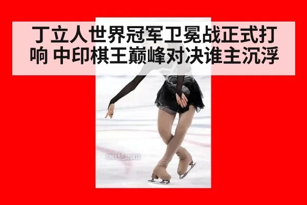 丁立人世界冠军卫冕战正式打响 中印棋王巅峰对决谁主沉浮