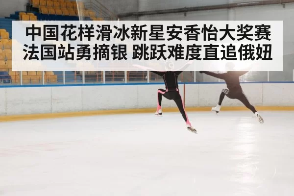 中国花样滑冰新星安香怡大奖赛法国站勇摘银 跳跃难度直追俄妞