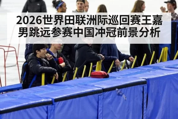2026世界田联洲际巡回赛王嘉男跳远参赛中国冲冠前景分析